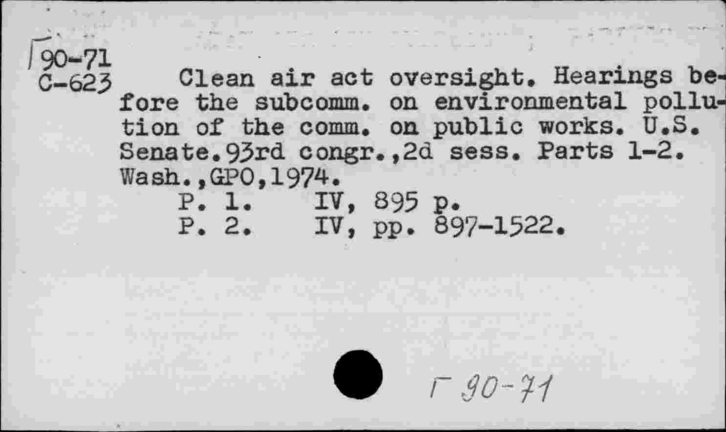 ﻿C-623 Clean air act oversight. Hearings be fore the subcomm. on environmental poilu tion of the comm, on public works. U.S. Senate.93rd congr.,2d sess. Parts 1-2. Wash.,GPO,1974.
P. 1.	IV, 895 p.
P. 2.	IV, pp. 897-1522.
W r .go-11